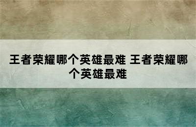 王者荣耀哪个英雄最难 王者荣耀哪个英雄最难